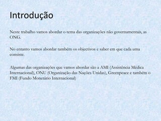Introdução
Neste trabalho vamos abordar o tema das organizações não governamentais, as
ONG.
No entanto vamos abordar também os objectivos e saber em que cada uma
consiste.
Algumas das organizações que vamos abordar são a AMI (Assistência Médica
Internacional), ONU (Organização das Nações Unidas), Greenpeace e também o
FMI (Fundo Monetário Internacional)
 