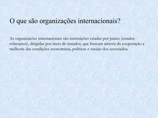 O que são organizações internacionais?
As organizações internacionais são instituições criadas por países (estados
soberanos), dirigidas por meio de tratados, que buscam através da cooperação a
melhoria das condições económicas, políticas e sociais dos associados.
 