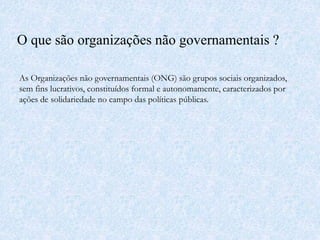 O que são organizações não governamentais ?
As Organizações não governamentais (ONG) são grupos sociais organizados,
sem fins lucrativos, constituídos formal e autonomamente, caracterizados por
ações de solidariedade no campo das políticas públicas.
 