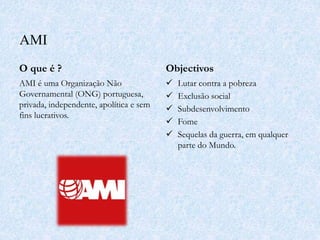 AMI
O que é ?
AMI é uma Organização Não
Governamental (ONG) portuguesa,
privada, independente, apolítica e sem
fins lucrativos.
Objectivos
 Lutar contra a pobreza
 Exclusão social
 Subdesenvolvimento
 Fome
 Sequelas da guerra, em qualquer
parte do Mundo.
 