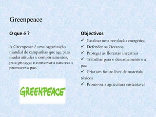 Greenpeace
O que é ?
A Greenpeace é uma organização
mundial de campanhas que age para
mudar atitudes e comportamentos,
para proteger e conservar a natureza e
promover a paz.
Objectivos
 Catalisar uma revolução energética
 Defender os Oceanos
 Proteger as florestas ancestrais
 Trabalhar para o desarmamento e a
paz
 Criar um futuro livre de materiais
tóxicos
 Promover a agricultura sustentável
 