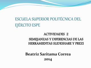 ESCUELA SUPERIOR POLITÉCNICA DEL 
EJÉRCITO ESPE 
ACTIVIDADES 2 
SEMEJANZAS Y DIFERENCIAS DE LAS 
HERRAMIENTAS SLIDESHARE Y PREZI 
Beatriz Saritama Correa 
2014 
 