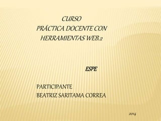 CURSO 
PRÁCTICA DOCENTE CON 
HERRAMIENTAS WEB.2 
ESPE 
PARTICIPANTE 
BEATRIZ SARITAMA CORREA 
2014 
 