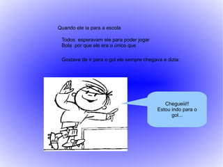 Quando ele ia para a escola

 Todos esperavam ele para poder jogar
 Bola por que ele era o único que

 Gostava de ir para o gol ele sempre chegava e dizia:




                                              Chegueiii!!
                                           Estou indo para o
                                                 gol...
 