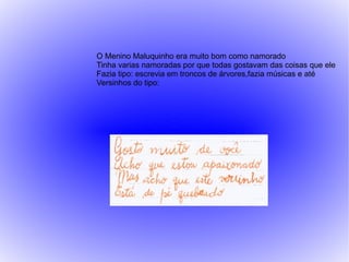 O Menino Maluquinho era muito bom como namorado
Tinha varias namoradas por que todas gostavam das coisas que ele
Fazia tipo: escrevia em troncos de árvores,fazia músicas e até
Versinhos do tipo:
 