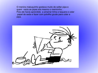 O menino maluquinho gostava muito de soltar pipa e
quem vazia as pipas era mesmo o menininho .
Pois ele havia aprendido a amarrar linha e taquara e colar
 papel de seda e fazer com polvilho grude para colar a
pipa.
 