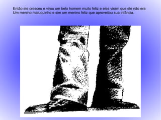 Então ele cresceu e virou um belo homem muito feliz e eles viram que ele não era
Um menino maluquinho e sim um menino feliz que aproveitou sua infância.
 