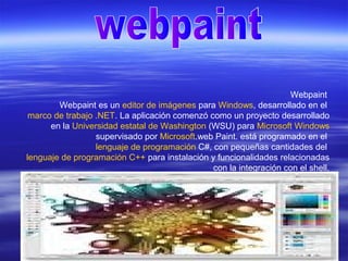 Webpaint
Webpaint es un editor de imágenes para Windows, desarrollado en el
marco de trabajo .NET. La aplicación comenzó como un proyecto desarrollado
en la Universidad estatal de Washington (WSU) para Microsoft Windows
supervisado por Microsoft.web Paint. está programado en el
lenguaje de programación C#, con pequeñas cantidades del
lenguaje de programación C++ para instalación y funcionalidades relacionadas
con la integración con el shell.
 