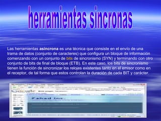 Las herramientas asíncrona es una técnica que consiste en el envío de una
trama de datos (conjunto de caracteres) que configura un bloque de información
comenzando con un conjunto de bits de sincronismo (SYN) y terminando con otro
conjunto de bits de final de bloque (ETB). En este caso, los bits de sincronismo
tienen la función de sincronizar los relojes existentes tanto en el emisor como en
el receptor, de tal forma que estos controlan la duración de cada BIT y carácter.
 