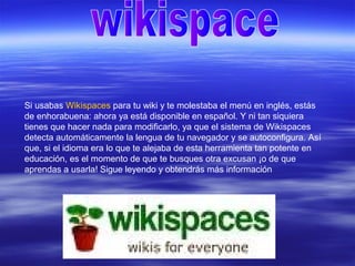 Si usabas Wikispaces para tu wiki y te molestaba el menú en inglés, estás
de enhorabuena: ahora ya está disponible en español. Y ni tan siquiera
tienes que hacer nada para modificarlo, ya que el sistema de Wikispaces
detecta automáticamente la lengua de tu navegador y se autoconfigura. Así
que, si el idioma era lo que te alejaba de esta herramienta tan potente en
educación, es el momento de que te busques otra excusan ¡o de que
aprendas a usarla! Sigue leyendo y obtendrás más información
 