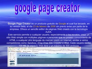 Google Page Creator es un producto gratuito de Google el cual fue lanzado, en
su versión beta, el día 23 de febrero de 2006 sin previo aviso por parte de la
empresa. Ofrece un sencillo editor de páginas Web creado con la tecnología
AJAX.
Este servicio permite a cualquier usuario, especialmente a los novatos, crear un
sitio Web simple con múltiples páginas a personas que no poseen conocimiento de
HTML o cualquier otro lenguaje de marcas usado en Internet, similar a varios
competidores como Sandvox, Drag Drop Site Creador e Web. Cada usuario recibe
100 Mb de espacio Web libre y un máximo de 500 archivos
 