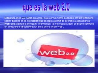 El termino Web 2.0 (2004-presente) está comúnmente asociado con un fenómeno
social, basado en la interacción que se logra a partir de diferentes aplicaciones
Web, que facilitan el compartir información, la interoperatividad, el diseño centrado
en el usuario y la colaboración en la World Wide Web ...
 