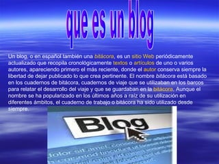 Un blog, o en español también una bitácora, es un sitio Web periódicamente
actualizado que recopila cronológicamente textos o artículos de uno o varios
autores, apareciendo primero el más reciente, donde el autor conserva siempre la
libertad de dejar publicado lo que crea pertinente. El nombre bitácora está basado
en los cuadernos de bitácora, cuadernos de viaje que se utilizaban en los barcos
para relatar el desarrollo del viaje y que se guardaban en la bitácora. Aunque el
nombre se ha popularizado en los últimos años a raíz de su utilización en
diferentes ámbitos, el cuaderno de trabajo o bitácora ha sido utilizado desde
siempre.
 