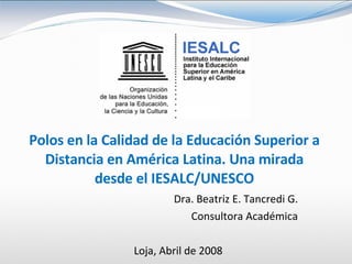 Polos en la Calidad de la Educación Superior a Distancia en América Latina. Una mirada desde el IESALC/UNESCO Dra. Beatriz E. Tancredi G. Consultora Académica Loja, Abril de 2008 