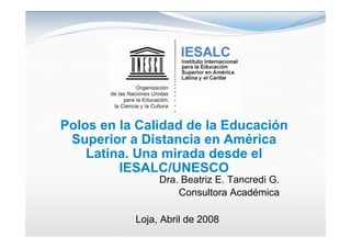Polos en la Calidad de la Educación
 Superior a Distancia en América
    Latina. Una mirada desde el
         IESALC/UNESCO
                Dra. Beatriz E. Tancredi G.
                    Consultora Académica

           Loja, Abril de 2008
 