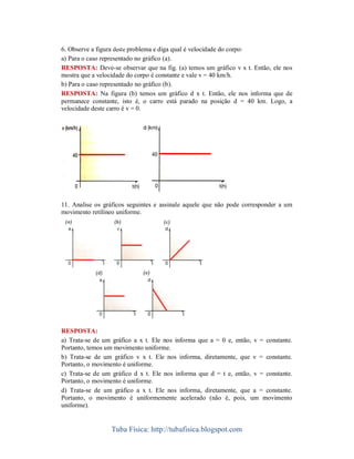 6. Observe a figura deste problema e diga qual é velocidade do corpo:
a) Para o caso representado no gráfico (a).
RESPOSTA: Deve-se observar que na fig. (a) temos um gráfico v x t. Então, ele nos
mostra que a velocidade do corpo é constante e vale v = 40 km/h.
b) Para o caso representado no gráfico (b).
RESPOSTA: Na figura (b) temos um gráfico d x t. Então, ele nos informa que de
permanece constante, isto é, o carro está parado na posição d = 40 km. Logo, a
velocidade deste carro é v = 0.




11. Analise os gráficos seguintes e assinale aquele que não pode corresponder a um
movimento retilíneo uniforme.




RESPOSTA:
a) Trata-se de um gráfico a x t. Ele nos informa que a = 0 e, então, v = constante.
Portanto, temos um movimento uniforme.
b) Trata-se de um gráfico v x t. Ele nos informa, diretamente, que v = constante.
Portanto, o movimento é uniforme.
c) Trata-se de um gráfico d x t. Ele nos informa que d = t e, então, v = constante.
Portanto, o movimento é uniforme.
d) Trata-se de um gráfico a x t. Ele nos informa, diretamente, que a = constante.
Portanto, o movimento é uniformemente acelerado (não é, pois, um movimento
uniforme).


                  Tuba Física: http://tubafisica.blogspot.com
 