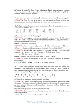 e) Trata-se de um gráfico d x t. Ele nos informa que d varia linearmente com t (o carro
está se aproximando da origem). Portanto, a velocidade (inclinação do gráfico) é
constante e o movimento é uniforme.

14. Um corpo cuja aceleração é nula pode estar em movimento? Justifique sua resposta.
RESPOSTA: Sim. Se um corpo estiver em movimento retilíneo uniforme sua
aceleração, como sabemos, é nula, apesar de o corpo estar em movimento.

15, A tabela seguinte fornece, em vários instantes, os valores da velocidade de um corpo
que se desloca em linha reta.
  t (s)       1,0       2,0       3,0         4,0        5,0
v (m/s)       5,0       8,0       11,0       14,0       17,0

a) Qual o tipo de movimento deste corpo?
RESPOSTA: Vemos, pela tabela, que a velocidade aumenta sempre de 3,0 m/s em
cada 1,0 s, isto é, a velocidade aumenta linearmente com o tempo. Logo, o movimento é
retilíneo uniformemente acelerado.
b) Qual o valor de sua aceleração?
RESPOSTA: Como v aumenta de 3,0 m/s em cada 1,0 s, concluímos que a = 3,0 m/s2.
c) Qual é o valor da velocidade do corpo no instante t = 0 (velocidade inicial)?
RESPOSTA: Sendo de 3,0 m/s o aumento da velocidade em cada 1,0 s e observando
que em t = 1,0 s temos v = 5,0 m/s, é claro que a velocidade em t = 0 era:
        v0 = 5,0 – 3,0 ou v0 = 2,0 m/s
d) Qual a distância que o corpo percorre desde t = O até t = 4,0 s?
RESPOSTA: Como o movimento se faz com aceleração constante, a distância
percorrida ser:
d = (1/2)at2 + v0t = 2,0 x 4,0 + 0,5 x 3,0 x 4,02 donde d = 32 m

16. A figura deste problema mostra uma pista horizontal onde foi testado um
automóvel. Ao se movimentar, o carro deixa cair sobre a pista, de 1 s em 1 s, gotas de
óleo que determinam os intervalos A, B, C etc., mostrados na figura. Sabendo-se que o
carro se movimenta de A para L, indique:



a) O intervalo em que o carro desenvolveu maior velocidade.
RESPOSTA: Como os intervalos de tempo correspondentes a duas gotas consecutivas
são iguais, é claro que a maior velocidade foi desenvolvida no intervalo em que o carro
percorreu a maior distância. Usando uma régua, o estudante verificará facilmente que
este intervalo é H.
b) O intervalo em que o carro desenvolveu menor velocidade.
RESPOSTA: Com raciocínio semelhante, vemos que este intervalo é L (menor
distância percorrida).
c) O intervalo em que o movimento do carro foi acelerado.




                    Tuba Física: http://tubafisica.blogspot.com
 