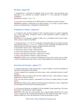 Revisão - página 65:
7. Conhecendo-se o coeficiente de dilatação linear de um sólido, como procedemos para
determinar o seu coeficiente de dilatação superficial? E o seu coeficiente de dilatação
volumétrica?
RESPOSTA: Temos β = 2α e γ = 3α.
8. O que ocorre com a densidade de um sólido quando sua temperatura aumenta? Explique.
RESPOSTA: Quando a temperatura de um sólido aumenta, o seu volume, em geral, também
aumenta. Consequentemente, a densidade do sólido diminuirá.

Problemas e Testes – página 67
3. As rolhas de vidro, de frascos também de vidro, costumam ajustar-se ao gargalo, impedindo
que o frasco seja aberto. Consegue-se retirar a rolha aquecendo-se apenas o gargalo do
recipiente. Explique.
RESPOSTA: Ao ser aquecido, o gargalo se dilata, isto é, seu diâmetro interno torna-se maior.
Assim, retira-se a rolha com facilidade.
6. Um pino de aço (α = 11 x 10-6 ºC-1) é colocado, com pequena folga, em um orifício existente
numa chapa de cobre (α = 17 x 10-6 ºC-1). Tendo em vista os coeficientes de dilatação dos dois
materiais, analise as afirmativas seguintes e indique qual delas está errada:
a) Aquecendo-se apenas o pino, a folga diminuirá.
b) Aquecendo-se apenas a chapa, a folga aumentará.
c) Ambos sendo igualmente aquecidos, a folga aumentará.
d) Ambos sendo igualmente aquecidos, a folga não irá se alterar.
e) Ambos sendo igualmente resfriados, a folga irá diminuir.
RESPOSTA: Observe que o coeficiente de dilatação do cobre é maior do que o do aço. Então,
o orifício se dilatará mais do que o pino e, assim, a folga aumentará, ao invés de não se alterar.

Exercícios de Fixação - página 111:
5. Considere duas barras, sendo uma de metal e a outra de madeira. Uma das extremidades de
cada barra é introduzida em uma fornalha.
a) Você conseguiria ficar segurando, por muito tempo, a outra extremidade da barra de metal?
Explique.
RESPOSTA: Não, pois sendo o metal um bom condutor de calor, a barra metálica se aquece
rapidamente em toda sua extensão.
b) Por que seria possível segurar a extremidade livre da barra de madeira durante um tempo
maior?
RESPOSTA: Porque sendo a madeira um material que não conduz bem o calor, a temperatura
da extremidade livre não sofrerá uma elevação apreciável.
6. a) Uma pessoa afirma que seu agasalho é de boa qualidade “porque impede que o frio passe
através dele”. Esta afirmativa é correta? Explique.
RESPOSTA: Não, pois não existe grandeza que as pessoas leigas denominam frio. Como
vimos, a sensação de frio é causada por uma perda de calor sofrida por nosso corpo. Assim, o
agasalho impede que o calor seja transmitido do corpo da pessoa para o exterior.

Tuba Física: http://tubafisica.blogspot.com

 