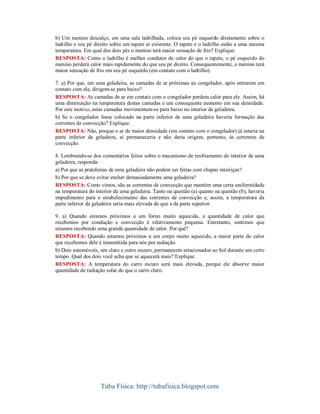 b) Um menino descalço, em uma sala ladrilhada, coloca seu pé esquerdo diretamente sobre o
ladrilho e seu pé direito sobre um tapete aí existente. O tapete e o ladrilho estão a uma mesma
temperatura. Em qual dos dois pés o menino terá maior sensação de frio? Explique.
RESPOSTA: Como o ladrilho é melhor condutor de calor do que o tapete, o pé esquerdo do
menino perderá calor mais rapidamente do que seu pé direito. Consequentemente, o menino terá
maior sensação de frio em seu pé esquerdo (em contato com o ladrilho).
7. a) Por que, em uma geladeira, as camadas de ar próximas ao congelador, após entrarem em
contato com ele, dirigem-se para baixo?
RESPOSTA: As camadas de ar em contato com o congelador perdem calor para ele. Assim, há
uma diminuição na temperatura destas camadas e um consequente aumento em sua densidade.
Por este motivo, estas camadas movimentam-se para baixo no interior da geladeira.
b) Se o congelador fosse colocado na parte inferior de uma geladeira haveria formação das
correntes de convecção? Explique.
RESPOSTA: Não, porque o ar de maior densidade (em contato com o congelador) já estaria na
parte inferior da geladeira, aí permaneceria e não daria origem, portanto, às correntes de
convecção.
8. Lembrando-se dos comentários feitos sobre o mecanismo de resfriamento do interior de uma
geladeira, responda:
a) Por que as prateleiras de uma geladeira não podem ser feitas com chapas inteiriças?
b) Por que se deve evitar encher demasiadamente uma geladeira?
RESPOSTA: Como vimos, são as correntes de convecção que mantém uma certa uniformidade
na temperatura do interior de uma geladeira. Tanto na questão (a) quanto na questão (b), haveria
impedimento para o estabelecimento das correntes de convecção e, assim, a temperatura da
parte inferior da geladeira seria mais elevada do que a da parte superior.
9. a) Quando estamos próximos a um forno muito aquecido, a quantidade de calor que
recebemos por condução e convecção é relativamente pequena. Entretanto, sentimos que
estamos recebendo uma grande quantidade de calor. Por quê?
RESPOSTA: Quando estamos próximos a um corpo muito aquecido, a maior parte do calor
que recebemos dele é transmitida para nós por radiação.
b) Dois automóveis, um claro e outro escuro, permanecem estacionados ao Sol durante um certo
tempo. Qual dos dois você acha que se aquecerá mais? Explique.
RESPOSTA: A temperatura do carro escuro será mais elevada, porque ele absorve maior
quantidade de radiação solar do que o carro claro.

Tuba Física: http://tubafisica.blogspot.com

 