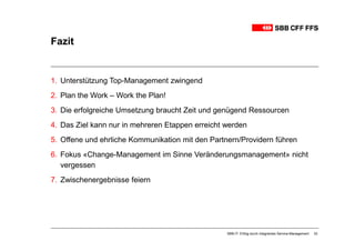 Fazit


1. Unterstützung Top-Management zwingend
2. Plan the Work – Work the Plan!
3. Die erfolgreiche Umsetzung braucht Zeit und genügend Ressourcen
4. Das Ziel kann nur in mehreren Etappen erreicht werden
5. Offene und ehrliche Kommunikation mit den Partnern/Providern führen
6. Fokus «Change-Management im Sinne Veränderungsmanagement» nicht
   vergessen
7. Zwischenergebnisse feiern




                                                  SBB-IT: Erfolg durch integriertes Service-Management   33
 