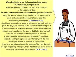 When God looks at us, He looks at our inner being, in other words, our spirit man! When we become born again, our spirit is reconnected to the presence of God. He wants us therefore to be sensitive to our spiritual nature  and one of the ways to wirship Him and enter into His presence is to speak and worship in tongues, and to sing unto Him  spiritual songs in tongues  (Colossians 3:16).   Speaking in tongues is not a sign of being super spiritual, but it is a gift of the Holy Spirit received by the baptism of The Holy Spirit, it is an insturment that makes us sensitive to the spiritual world, and which if we are obedient to the word of God helps us in our walk  with God and makes Christ to be glorified in our lives. A song cannot be spiritual, or according to the Spirit of God, unless the feelings it expresses are in harmony with the mind  of the Spirit of God, as revealed in the scripture. If you have not yet experienced the baptism of the Holy Spirit with the sign of speaking in tongues, know that it belongs to you and that it will make you stronger and victorious.  (Acts 2.37-39) Bethelsg  © 