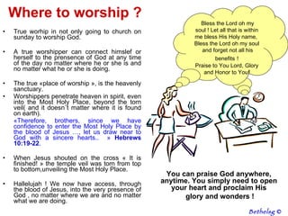 Where to worship ? True worhip in not only going to church on sunday to worship God. A true worshipper can connect himslef or herself to the prensence of God at any time of the day no matter where he or she is and no matter what he or she is doing. The true «place of worship », is the heavenly sanctuary.  Worshippers penetrate heaven in spirit, even into the Most Holy Place, beyond the torn veil( and it doesn`t matter where it is found on earth).  « Therefore, brothers, since we have confidence to enter the Most Holy Place by the blood of Jesus   …,  let us draw near to God with a sincere hearts..   »  Hebrews 10:19-22 .  When Jesus shouted on the cross « It is finished! » the temple veil was torn from top to bottom,unveiling the Most Holy Place.  Hallelujah ! We now have access, through the blood of Jesus, into the very presence of God , no matter where we are and no matter what we are doing. You can praise God anywhere, anytime. You simply need to open your heart and proclaim His glory and wonders ! Bethelsg  © Mon âme, bénis l'Eternel ! Que tout ce qui est en moi bénisse son saint nom ! Mon âme, bénis l'Eternel, Et n'oublie aucun de ses bienfaits ! Louange à Toi Seigneur, Gloire et Honneur! Bless the Lord oh my soul ! Let all that is within me bless His Holy name,  Bless the Lord oh my soul and forget not all his benefits   ! Praise to You Lord, Glory and Honor to You! 