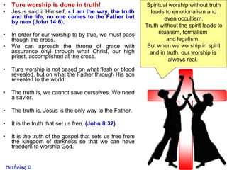 Ture worship is done in truth! Jesus said it Himself,  « I am the way, the truth and the life, no one comes to the Father but by me» (John 14:6).   In order for our worship to by true, we must pass though the cross.  We can aproach the throne of grace with assurance onyl through what Christ, our high priest, accomplished at the cross.  Ture worship is not based on what flesh or blood revealed, but on what the Father through His son revealed to the world.  The truth is, we cannot save ourselves. We need a savior.  The truth is, Jesus is the only way to the Father.  It is the truth that set us free.  (John 8:32)   It is the truth of the gospel that sets us free from the kingdom of darkness so that we can have freedom to worship God.  Spiritual worship without truth leads to emotionalism and even occultism.  Truth without the spirit leads to ritualism, formalism  and legalism.  But when we worship in spirit and in truth, our worship is  always real.  Bethelsg  © 