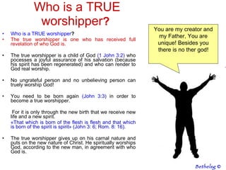 Who is a TRUE worshipper ? Who is a TRUE worshipper ? The true worshipper is one who has received full revelation of who God is.  The true worshipper is a child of God  (1 John 3:2)  who pocesses a joyful assurance of his salvation (because his spirit has been regenerated) and who can render to God real worship.  No ungrateful person and no unbelieving person can truely worship God!  You need to be born again  (John 3:3)  in order to become a true worshipper.  For it is only through the new birth that we receive new life and a new spirit.  «That which is born of the flesh is flesh and that which is born of the spirit is spirit» (John 3: 6; Rom. 8: 16).  The true worshipper gives up on his carnal nature and puts on the new nature of Christ. He spiritually worships God, according to the new man, in agreement with who God is. You are my creator and my Father, You are unique! Besides you there is no ther god! Bethelsg  © 