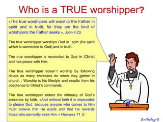 Who is a TRUE worshipper ? « The true worshipers will worship the Father in spirit and in truth, for they are the kind of worshipers the Father seeks   ». John 4.23. The true worshipper worships God in  spirt (his spirit which is connected to God) and in truth.  The true worshipper is reconciled to God  in Christ  and has peace with Him.  The true worshipper doesn`t worship by following rituals as many chirstians do when they gather in church ; Worship is his lifeslyle and results from his obedience to Christ`s commands.  The true worshipper enters the intimacy of God`s presence by faith.  « And without faith it is impossible to please God, because anyone who comes to Him must believe that He exists and that He rewards those who earnestly seek Him   » Hebrwes 11 :6 Bethelsg  © 