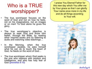 The true worshipper focuses on the word of God and not on how he feels, not on his imaginations, not on images or on men! To God alone he gives the glory. The true worshipper`s objective is always to seek God and know Him better, through the Bible, by reading other inspired books and by listening to audio and watching video teachings… In the Morning, when the true worshipper awakes, he asks himself what he can do to touch the heart of God, he feeds on the word of God… The true worshipper whom God seeks is the one who reasons with wisdom and intelligence, and who has holy fear of God  (proverbs 9:10) Who is a TRUE worshipper ? I praise You Eternal Father for this new day which You offer me by Your grace so that I can glorify Your name once more in my life and do all things according  to Your will. Bethelsg  © 