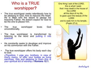 The true worshipper seeks relentlessly how to be pleasing to God, how to rejouice His heart. He is filled wiht the desire to please his heavenly Father. He doesnt expect for God to be the one to please him. The true worshipper loves God unconditionally. The true worshipper is transformed by listening to the word and  putting it into practice ! He constantly seeks to develope and improve on his communion with the Father. The true worshipper offers his body each day to God. « Therefore, I urge you, brothers, in view of God's mercy, to offer your bodies as living sacrifices, holy and pleasing to God—this is your spiritual act of worship. »  Romans   12:1 . Who is a TRUE worshipper ? One thing I ask of the LORD,         this is what I seek:         that I may dwell in the house of the LORD         all the days of my life,         to gaze upon the beauty of the LORD         and to seek him in his temple .  (Psalm 27:4) Bethelsg  © 