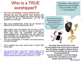 The true worshipper is not a perfect man! Strange but real, this perfect God accepts and loves worship from fallible men whom we are; He is aware of all our weaknesses, yet He still expects our worship. May your weekensses never be an excuse to deprive God of the worship due Him!  King David was not perect but he was a man after God`s heart, he had a heart of worship, a heart that was not ungrateful but always acknowledged the goodness and the grace of God towords him, a repentant heart which was able to humble itself before God.  The true worshipper is humble, he knows how to humble himself! Ture worship can only come from a heart that loves God.  « L et us draw near to God with a sincere heart in full assurance of faith, having our hearts sprinkled to cleanse us from a guilty conscience and having our bodies washed with pure water »   Hebrews :10.22.  Who is a TRUE worshipper ? Oh Father, I am a man of unclean lips and thoughts, I am not worthy to stay  in Your presence! If you think that your God will accept praise and worship from such a sinner like you then you are mistaken! No longer listen to the devil`s lies! He who always tries to force you to worship  him will always struggle to deprive God of  your worship by making you feel unworthy  of worshipping God.  The true worshipper  is one who always repents after committing sin and who  always rises when he falls. . Bethelsg  © 