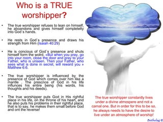The true worshipper refuses to lean on himself, he aboandons and gives himself completelty into God`s hands.  He rests in God`s presence and draws his strength from Him ( Isaiah  40:29 ) He is concious of God`s presence and shuts himself form the wolrd.  « But when you pray, go into your room, close the door and pray to your Father, who is unseen. Then your Father, who sees what is done in secret, will reward you   » Matthew 6:6. The true worshipper is influenced by the presence of God which comes over him like a mantle . The prescnce of God in his life influnces his entire being (his words, his thoughts and his deeds). The true worshipper puts God in His rightful place in his life, on the throne of his heart, and he also puts his problems in their rightful place, that is to say, he makes them small before God and ont the reverse! Who is a TRUE worshipper ? The true worshipper constantly lives under a divine atmospere and not a carnal one. But in order for this to be so, he always needs to have the desire to live under an atmosphere of worship! Bethelsg  © 