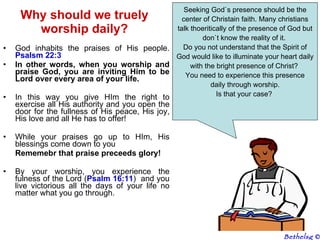 God inhabits the praises of His people.  Psalsm 22:3 In other words, when you worship and praise God, you are inviting Him to be Lord over every area of your life.  In this way you give HIm the right to exercise all His authority and you open the door for the fullness of His peace, His joy, His love and all He has to offer! While your praises go up to HIm, His blessings come down to you Rememebr that praise preceeds glory! By your worship, you experience the fulness of the Lord ( Psalm 16:11 )  and you live victorious all the days of your life no matter what you go through. Why should we truely worship daily? Seeking God`s presence should be the center of Christain faith. Many christians talk thoeritically of the presence of God but don`t know the reality of it.  Do you not understand that the Spirit of God would like to illuminate your heart daily with the bright presence of Christ?  You need to experience this presence daily through worship.  Is that your case?  Bethelsg  © 