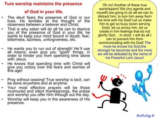 The devil fears the presence of God in our lives. He tembles at the thought of the closeness between a believer and Christ.  That is why satan will do all he can to deprive you of the presence of God in your life, he wants to keep your mind bound in doubt, fear, bitterness, laziness, unforgiveness, etc.  He wants you to run out of strength! He`ll use all means, even give you "good" things, in order to hinder you from spending time alone with Jesus. He knows that spending time with Christ will give you victory over the fears and worries of this age! Pray without ceasing! True worship is tacit, can be done anywhere and at anytime.  Your most effective prayers will be those murmured and silent thanksgivings, the praise and worship you offer Him through out the day.  Worship will keep you in the awareness of His presence.  Oh no! Another of these true worshippers! We (my agents and myself) are going to do all we can to distract him, to turn him away form his time with his God! Let us make him to get so busy (even serving God), let us annoy him, let us create in him feelings that do not glorify God… In short, I will do all I can to prevent him from communicating with his God!  The more he knows his God,the stronger he becomes and the more we will be defeated by the name of his Powerful Lord Jesus! Ture worship maintains the presence  of God in your life. Bethelsg  © 