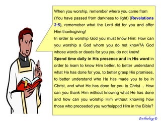 When you worship, remember where you came from  (You have passed from darkness to light) ( Revelations 2:5 ), rememeber what the Lord did for you and offer Him thanksgiving! In order to worship God you must know Him: How can you worship a God whom you do not know?A God whose words or deeds for you you do not know! Spend time daily in His presence and in His word  in order to learn to know Him better, to better understand what He has done for you, to better grasp His promises, to better understand who He has made you to be in Christ, and what He has done for you in Christ… How can you thank Him without knowing what He has done and how can you worship Him without knowing how those who preceeded you worhsipped Him in the Bible? Bethelsg  © 