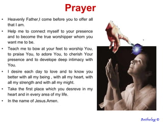 Prayer  Heavenly Father,I come before you to offer all that I am.  Help me to connect myself to your presence and to become the true worshipper whom you want me to be.  Teach me to bow at your feet to worship You, to praise You, to adore You, to cherish Your presence and to develope deep intimacy with You.  I desire each day to love and to know you better with all my being , with all my heart, with all my strength and with all my might.  Take the first place which you desreve in my heart and in every area of my life. In the name of Jesus.Amen. Bethelsg  © 