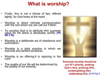 What is worship? Firstly, this is not a tribute of lips, offered lightly, for God looks at the heart   . Worship is direct intimate communication with the one whom we can call our Father. To worship God is to attribute Him supreme value for He alone is absolutely worthy  ( Ps 96:7-8).   Worship is a deliberate act of obedience and submission. Worship is a daily practice in which we exercise and perfect ourselves.  Worship is an offering.It is rejoicing in the Lord The quality of our life will be determined by the quality of our worship. Personal worship should be our N°1 priority, seeking God`s face, praising Him, contemplating Him, celebrating Him… Bethelsg  © 
