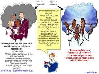 True worship is not just singing! It is an attitude of the heart. We worship through prayer,through our way of living, through our obedience to the word of God. When our heart is detached from our thoughts and the Lord alone is the center of our thoughts, then does our heart totally inclines to God! God reproaches His people of worshipping by religious formalism.  " The Lord says:         "These people come near to me with their mouth         and honor me with their lips,         but their hearts are far from me.         Their worship of me         is made up only of rules taught by men ."  (Isaiah 29:13; see Matthew15:8) True worship is a foretaste of heaven!  Ture worshipe is that which comes form deep within the heart. Closed heavens Opened heavens Bethelsg  © 