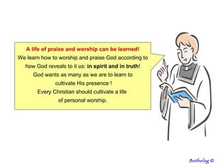 A life of praise and worship can be learned! We learn how to worship and praise God according to how God reveals to it us:  in spirit and in truth ! God wants as many as we are to learn to cultivate His presence ! Every Christian should cultivate a life  of personal worship. Bethelsg  © 