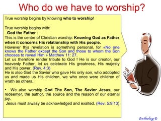 Who do we have to worship? True worship begins by knowing  who to worship !  True worship begins with:  God the Father  :  This is the centre of Christian worship:  Knowing God as Father when it concerns His relationship with His people. However this revelation is something personal, for  « No one knows the Father except the Son and those to whom the Son chooses to reveal Him   » Matthew 11: 27.  Let us therefore render tribute to God ! He is our creator, our heavenly Father, let us celebrate His greatness, His majesty and His power.  (Rev. 4:3) He is also God the Savior who gave His only son, who addopted us and made us His children, we who once were children of wrath as others.  We also worship  God The Son, The Savior Jesus,  our redeemer, the author, the source and the reason of our eternal joy.  Jesus must alwasy be acknowledged and exalted.  (Rev. 5:9;13) Bethelsg  © 