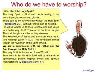 Who do we have to worship? What about the  Holy Spirit ? The Holy Spirit is God and He is worthy to be worshipped, honoured and glorified.  There can be no true worship without the Holy Spirit ( Philippians 3:3 ). Without Him we can do nothing.  His will is to help us to seek to know God and Jesus in a better way, to lift Them up in our lives, to give Them all the glory and honor they deserve. The knowledge of Jesus and salvation leads us to ture worship ( John 4 :22 ). This revelation comes though the revelation of the Spirit of God. We are in communion with the Father and the Son through the Holy Spirit ! The Holy Spirit is the leader of true Worship. True worship by the Holy Spirit will be made up of spontaneous praise, inspired songs and spiritual manifestations ( Colossians 3 :16, 17 ).  Bethelsg  © 