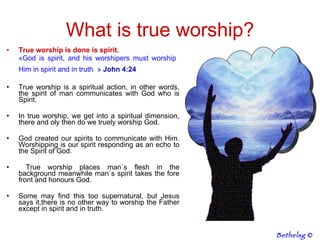 What is true worship? True worship is done is spirit.  « God is spirit, and his worshipers must worship  Him in spirit and in truth   »  John 4:24   True worship is a spiritual action, in other words, the spirit of man communicates with God who is Spirit. In true worship, we get into a spiritual dimension, there and oly then do we truely worship God.  God created our spirits to communicate with Him. Worshipping is our spirit responding as an echo to the Spirit of God. True worship places man`s flesh in the background meanwhile man`s spirit takes the fore front and honours God.  Some may find this too supernatural, but Jesus says it,there is no other way to worship the Father except in spirit and in truth.  Bethelsg  © 