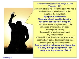 I have been created in the image of God (Genesis 1:26).   Just as God is spirit, I too am a spirit who has a soul and lives in a body which is the  temple of the Holy Spirit.  My spirit is the real me!  Therefore when I worship, I need to  rise to the dimension of my spirit.   I should no longer imagine myself in the dimension of my soul or my body  (no longer be carnal)  Because I,the spirit me, command my body and soul! In the spirit, I am like Christ, because when I became born again, it is my spirit that was renewed( not my soul or my body)!  Only my spirit is righteous, and I know that it is only through my spirit that I can truely enter the presence of God! Bethelsg  © 