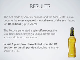 RESULTS
The bet made by AmBev paid off, and the Skol Beats Festival
became the most expected musical event of the year, lasting
for 10 editions (up to 2009).

The Festival generated a spin-off product, the
Skol Beats beer, carrying a unique bottle and
a more alcoholic composition.

In just 4 years, Skol skyrocketed from the #4
position to the #1 position, doubling its market
share to 31%.
 