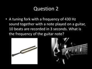 Question 2
• A tuning fork with a frequency of 430 Hz
sound together with a note played on a guitar,
10 beats are recorded in 3 seconds. What is
the frequency of the guitar note?
 