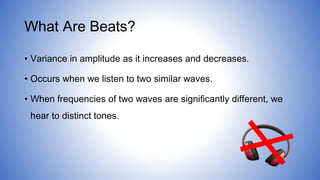 What Are Beats?
• Variance in amplitude as it increases and decreases.
• Occurs when we listen to two similar waves.
• When frequencies of two waves are significantly different, we
hear to distinct tones.
 