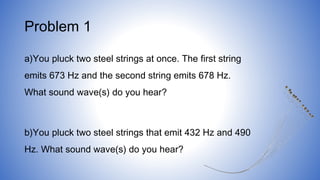 Problem 1
a)You pluck two steel strings at once. The first string
emits 673 Hz and the second string emits 678 Hz.
What sound wave(s) do you hear?
b)You pluck two steel strings that emit 432 Hz and 490
Hz. What sound wave(s) do you hear?
 