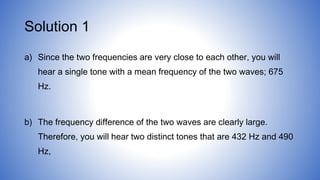Solution 1
a) Since the two frequencies are very close to each other, you will
hear a single tone with a mean frequency of the two waves; 675
Hz.
b) The frequency difference of the two waves are clearly large.
Therefore, you will hear two distinct tones that are 432 Hz and 490
Hz,
 