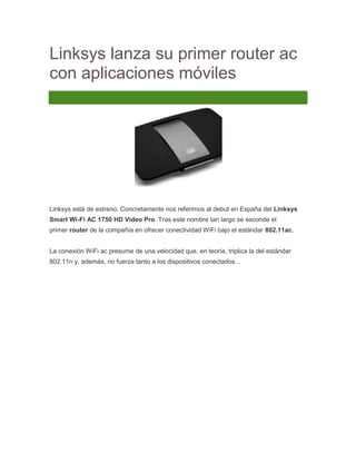 Linksys lanza su primer router ac
con aplicaciones móviles
3 Comentarios




Linksys está de estreno. Concretamente nos referimos al debut en España del Linksys
Smart Wi-Fi AC 1750 HD Video Pro. Tras este nombre tan largo se esconde el
primer router de la compañía en ofrecer conectividad WiFi bajo el estándar 802.11ac.


La conexión WiFi ac presume de una velocidad que, en teoría, triplica la del estándar
802.11n y, además, no fuerza tanto a los dispositivos conectados...
 